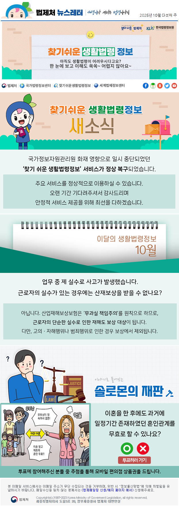 법제처 뉴스레터 새령이가 전하는 법령이야기 2025년 10월 다섯째 주 보다 나은 법제처 KLiS한국법령정보원 찾기 쉬운 생활법령 정보 아직도 생활법령이 어려우시다고요? 한 눈에 보고 이해도 쏙쏙~ 어렵지 않아요~ 찾기 쉬운 생활법령정보 새소식 국가정보자원관리원 화재 영향으로 일시 중단되었던 찾기 쉬운 생활법령정보 서비스가 정상 복구되었습니다. 주요 서비스를 정상적으로 이용하실 수 있습니다.오랜 기간 기다려주셔서 감사드리며 안정적 서비스 제공을 위해 최선을 다하겠습니다. 이달의 생활법령정보 10월 업무 중 제 실수로 사고가 발생했습니다. 근로자의 실수가 있는 경우에는 산재보상을 받을 수 없나요? 아닙니다. 육아휴직 기간은 ‘출근한 것으로 간주’하여 연차 유급휴가를 산정합니다. 따라서 육아휴직 사용 여부와 관계 없이 연차 유급휴가를 사용할 수 있습니다. 아닙니다. 산업재해보상보험은 ‘무과실 책임주의’를 원칙으로 하므로, 근로자의 단순한 실수로 인한 재해도 보상 대상이 됩니다. 다만, 고의ㆍ자해행위나 범죄행위로 인한 경우 보상에서 제외됩니다. 이야기로 풀어보는 솔로몬의 재판 이혼을 한 후에도 과거에 일정기간 존재하였던 혼인관계를 무효로 할 수 있나요? O X 투표하러가기 투표에 참여해주신 분들 중 추첨을 통해 모바일 편의점 상품권을 드립니다. 본 이메일 서비스에서는 이메일 주소가 무단 수집되는 것을 거부하며, 위반 시 &quot;정보통신망법&quot;에 의해 처벌됨을 유념하시길 바랍니다. 메일수신을 원치않는 분께서는 (법제메일링 신청/해지 페이지 에서) 신청해주세요. 법제처 Korea Ministry of Govement Legislation, all rights reserved. 세종특별자치시 도움5로 20, 정부세종청사 법제처 대변인실