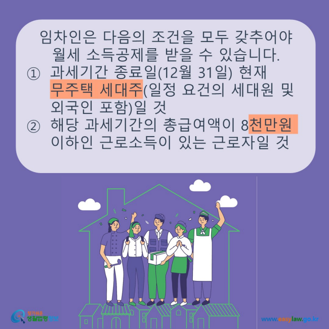 www.easylaw.go.kr 임차인은 다음의 조건을 모두 갖추어야 월세 소득공제를 받을 수 있습니다. ① 과세기간 종료일(12월 31일) 현재 무주택 세대주(일정 요건의 세대원 및 외국인 포함)일 것 ② 해당 과세기간의 총급여액이 8천만원 이하인 근로소득이 있는 근로자일 것