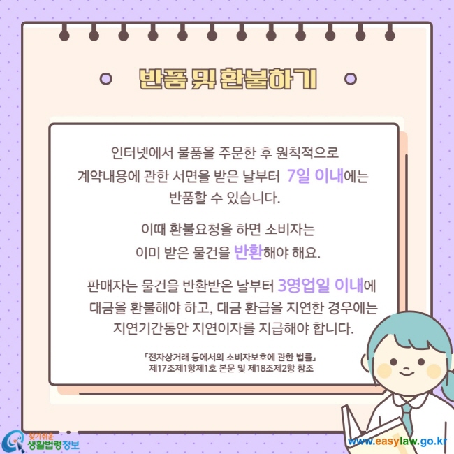 반품 및 환불하기 인터넷에서 물품을 주문한 후 원칙적으로 계약내용에 관한 서면을 받은 날부터 7일 이내에는 반품할 수 있습니다.  이때 환불요청을 하면 소비자는 이미 받은 물건을 반환해야 해요. 판매자는 물건을 반환받은 날부터 3영업일 이내에 대금을 환불해야 하고, 대금 환급을 지연한 경우에는 지연기간동안 지연이자를 지급해야 합니다. 「전자상거래 등에서의 소비자보호에 관한 법률」 제17조제1항제1호 본문 및 제18조제2항 참조