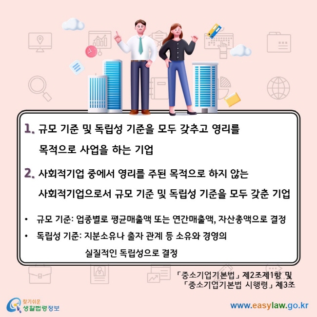 1. 규모 기준 및 독립성 기준을 모두 갖추고 영리를 목적으로 사업을 하는 기업 2. 사회적기업 중에서 영리를 주된 목적으로 하지 않는 사회적기업으로서 규모 기준 및 독립성 기준을 모두 갖춘 기업. 규모 기준: 업종별로 평균매출액 또는 연간매출액, 자산총액으로 결정, 독립성 기준: 지분소유나 출자 관계 등 소유와 경영의 실질적인 독립성으로 결정. 「중소기업기본법」 제2조제1항 및 「중소기업기본법 시행령」 제3조