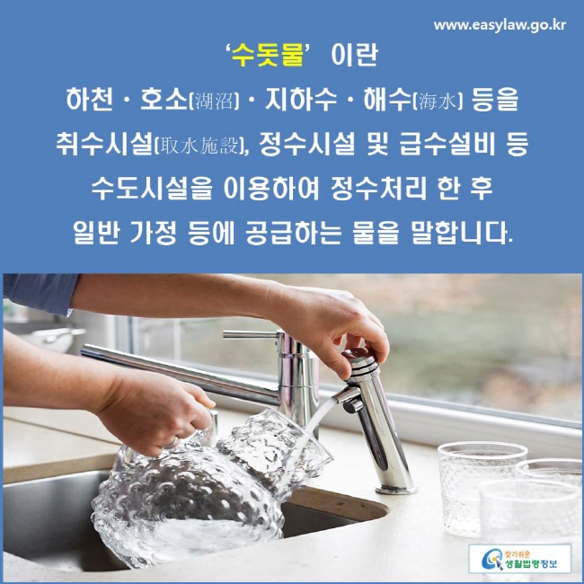 ‘수돗물’이란 하천ㆍ호소(湖沼)ㆍ지하수ㆍ해수(海水) 등을 취수시설(取水施設), 정수시설 및 급수설비 등 수도시설을 이용하여 정수처리 한 후 일반 가정 등에 공급하는 물을 말합니다.