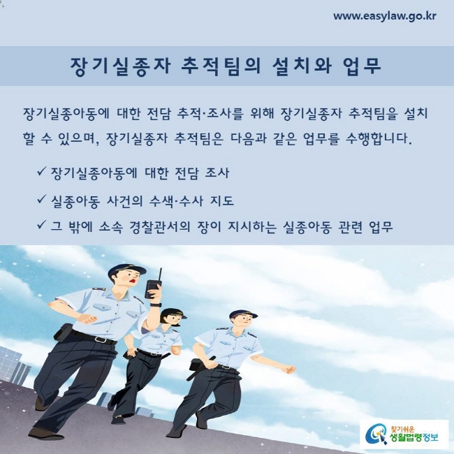 장기실종아동에 대한 전담 추적·조사를 위해 장기실종자 추적팀을 설치할 수 있으며, 장기실종자 추적팀은 다음과 같은 업무를 수행합니다.

장기실종아동에 대한 전담 조사
실종아동 사건의 수색·수사 지도
그 밖에 소속 경찰관서의 장이 지시하는 실종아동 관련 업무
