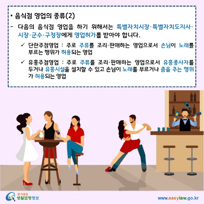 음식점 영업의 종류(2) 다음의 음식점 영업을 하기 위해서는 특별자치시장·특별자치도지사·시장·군수·구청장에게 영업허가를 받아야 합니다. 단란주점영업 : 주로 주류를 조리·판매하는 영업으로서 손님이 노래를 부르는 행위가 허용되는 영업 유흥주점영업 : 주로 주류를 조리·판매하는 영업으로서 유흥종사자를 두거나 유흥시설을 설치할 수 있고 손님이 노래를 부르거나 춤을 추는 행위가 허용되는 영업 찾기쉬운 생활법령정보 로고 www.easylaw.go.kr