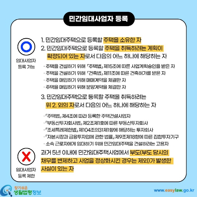 민간임대사업자 등록 임대사업자 등록 가능 1. 민간임대주택으로 등록할 주택을 소유한 자 2. 민간임대주택으로 등록할 주택을 취득하려는 계획이 확정되어 있는 자로서 다음의 어느 하나에 해당하는 자 ㆍ 주택을 건설하기 위해 「주택법」 제15조에 따른 사업계획승인을 받은 자 ㆍ 주택을 건설하기 위해 「건축법」 제11조에 따른 건축허가를 받은 자 ㆍ 주택을 매입하기 위해 매매계약을 체결한 자 ㆍ 주택을 매입하기 위해 분양계약을 체결한 자 3. 민간임대주택으로 등록할 주택을 취득하려는 위 2. 외의 자로서 다음의 어느 하나에 해당하는 자 ㆍ 「주택법」 제4조에 따라 등록한 주택건설사업자 ㆍ 「부동산투자회사법」 제2조제1호에 따른 부동산투자회사 ㆍ 「조세특례제한법」 제104조의31제1항에 해당하는 투자회사 ㆍ 「자본시장과 금융투자업에 관한 법률」 제9조제18항에 따른 집합투자기구 ㆍ 소속 근로자에게 임대하기 위해 민간임대주택을 건설하려는 고용자 임대사업자 등록 제한 과거 5년 이내에 민간임대주택사업에서 부도(부도 당시의 채무를 변제하고 사업을 정상화시킨 경우는 제외)가 발생한 사실이 있는 자
