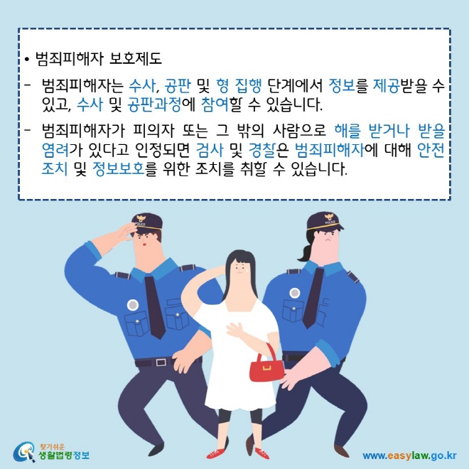• 범죄피해자 보호제도범죄피해자는 수사, 공판 및 형 집행 단계에서 정보를 제공받을 수 있고, 수사 및 공판과정에 참여할 수 있습니다.범죄피해자가 피의자 또는 그 밖의 사람으로 해를 받거나 받을 염려가 있다고 인정되면 검사 및 경찰은 범죄피해자에 대해 안전조치 및 정보보호를 위한 조치를 취할 수 있습니다. 찾기쉬운 생활법령정보 로고www.easylaw.go.kr