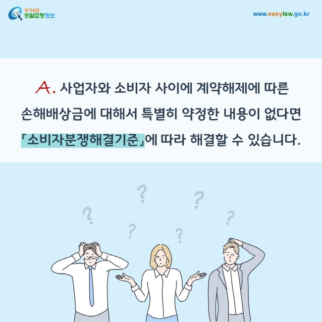 A. 사업자와 소비자 사이에 계약해제에 따른  손해배상금에 대해서 특별히 약정한 내용이 없다면 「소비자분쟁해결기준」에 따라 해결할 수 있습니다.