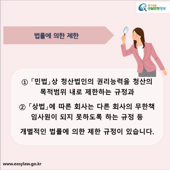 법률에 의한 제한
① 「민법」상 청산법인의 권리능력을 청산의 목적범위 내로 제한하는 규정과 
② 「상법」에 따른 회사는 다른 회사의 무한책임사원이 되지 못하도록 하는 규정 등 
개별적인 법률에 의한 제한 규정이 있습니다.