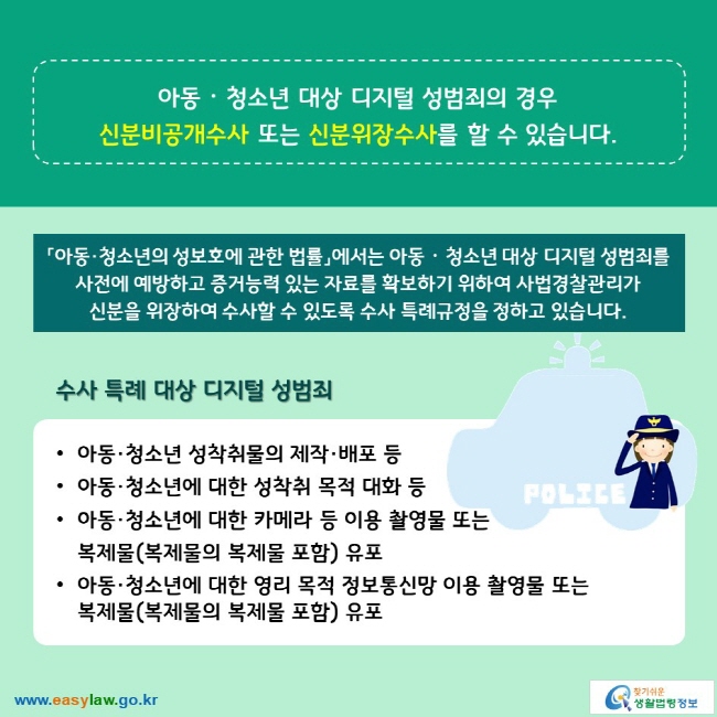 아동ᆞ청소년 대상 디지털 성범죄의 경우 신분비공개수사 또는 신분위장수사를 할 수 있습니다. 「아동·청소년의 성보호에 관한 법률」에서는 아동ᆞ청소년 대상 디지털 성범죄를 사전에 예방하고 증거능력 있는 자료를 확보하기 위하여 사법경찰관리가 신분을 위장하여 수사할 수 있도록 수사 특례규정을 정하고 있습니다. 수사 특례 대상 디지털 성범죄 ∙아동·청소년 성착취물의 제작·배포 등 ∙아동·청소년에 대한 성착취 목적 대화 등 ∙아동·청소년에 대한 카메라 등 이용 촬영물 또는 복제물(복제물의 복제물 포함) 유포 ∙아동·청소년에 대한 영리 목적 정보통신망 이용 촬영물 또는 복제물(복제물의 복제물 포함) 유포