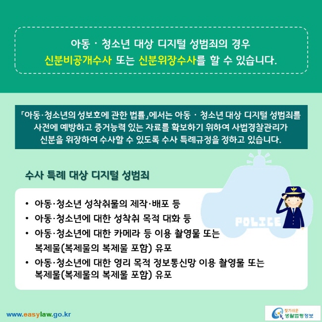 아동ᆞ청소년 대상 디지털 성범죄의 경우 신분비공개수사 또는 신분위장수사를 할 수 있습니다. 「아동·청소년의 성보호에 관한 법률」에서는 아동ᆞ청소년 대상 디지털 성범죄를 사전에 예방하고 증거능력 있는 자료를 확보하기 위하여 사법경찰관리가 신분을 위장하여 수사할 수 있도록 수사 특례규정을 정하고 있습니다. 수사 특례 대상 디지털 성범죄 ∙아동·청소년 성착취물의 제작·배포 등 ∙아동·청소년에 대한 성착취 목적 대화 등 ∙아동·청소년에 대한 카메라 등 이용 촬영물 또는 복제물(복제물의 복제물 포함) 유포 ∙아동·청소년에 대한 영리 목적 정보통신망 이용 촬영물 또는 복제물(복제물의 복제물 포함) 유포