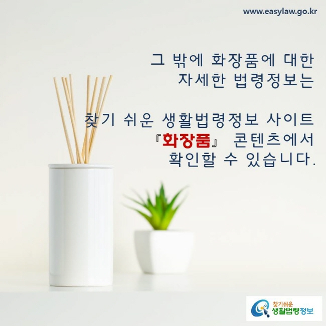 그 밖에 화장품에 대한 자세한 법령정보는 찾기 쉬운 생활법령정보, 화장품 콘텐츠에서 확인할 수 있습니다. www.easylaw.go.kr 찾기쉬운 생활법령정보 로고
