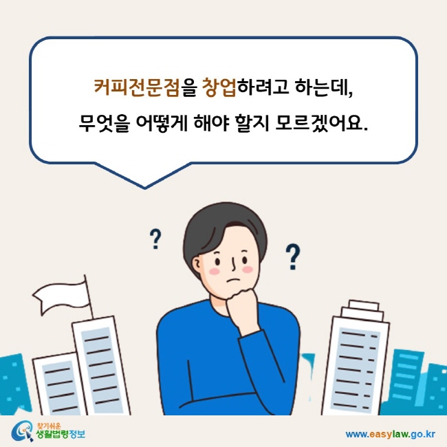 www.easylaw.go.kr 커피전문점을 창업하려고 하는데,  무엇을 어떻게 해야 할지 모르겠어요.