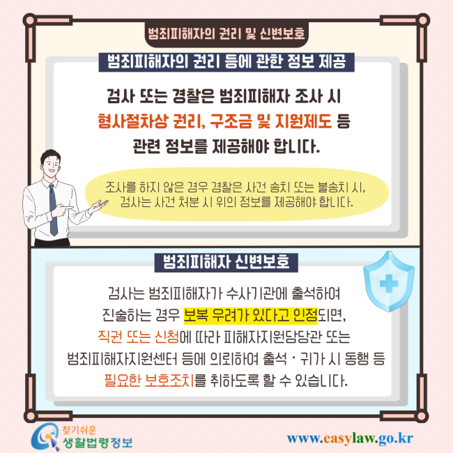 범죄피해자의 권리 및 신변보호 범죄피해자의 권리 등에 관한 정보 제공 검사 또는 경찰은 범죄피해자 조사 시 형사절차상 권리, 구조금 및 지원제도 등 관련 정보를 제공해야 합니다. 조사를 하지 않은 경우 경찰은 사건 송치 또는 불송치 시, 검사는 사건 처분 시 위의 정보를 제공해야 합니다. 범죄피해자 신변보호 검사는 범죄피해자가 수사기관에 출석하여 진술하는 경우 보복 우려가 있다고 인정되면, 직권 또는 신청에 따라 피해자지원담당관 또는 범죄피해자지원센터 등에 의뢰하여 출석·귀가 시 동행 등 필요한 보호조치를 취하도록 할 수 있습니다. 찾기쉬운 생활법령정보 www.easylaw.go.kr