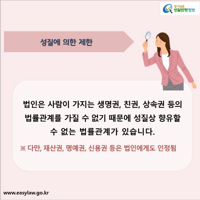 성질에 의한 제한
법인은 사람이 가지는 생명권, 친권, 상속권 등의 법률관계를 가질 수 없기 때문에 성질상 향유할 수 없는 법률관계가 있습니다.
※ 다만, 재산권, 명예권, 신용권 등은 법인에게도 인정됨