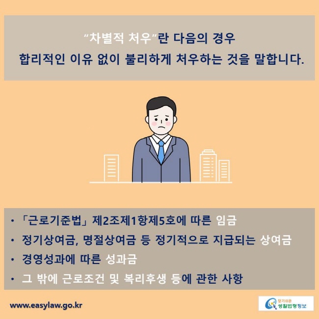 “차별적 처우”란 다음의 경우 합리적인 이유 없이 불리하게 처우하는 것을 말합니다.
ㆍ 「근로기준법」 제2조제1항제5호에 따른 임금
ㆍ 정기상여금, 명절상여금 등 정기적으로 지급되는 상여금
ㆍ 경영성과에 따른 성과금
ㆍ 그 밖에 근로조건 및 복리후생 등에 관한 사항