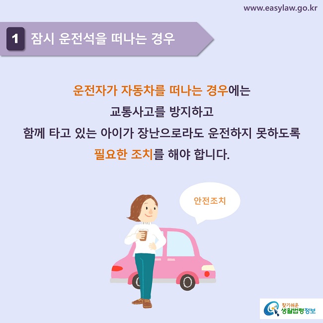 1 잠시 운전석을 떠나는 경우
운전자가 자동차를 떠나는 경우에는 
교통사고를 방지하고 
함께 타고 있는 아이가 장난으로라도 운전하지 못하도록 필요한 조치를 해야 합니다.

안전조치
