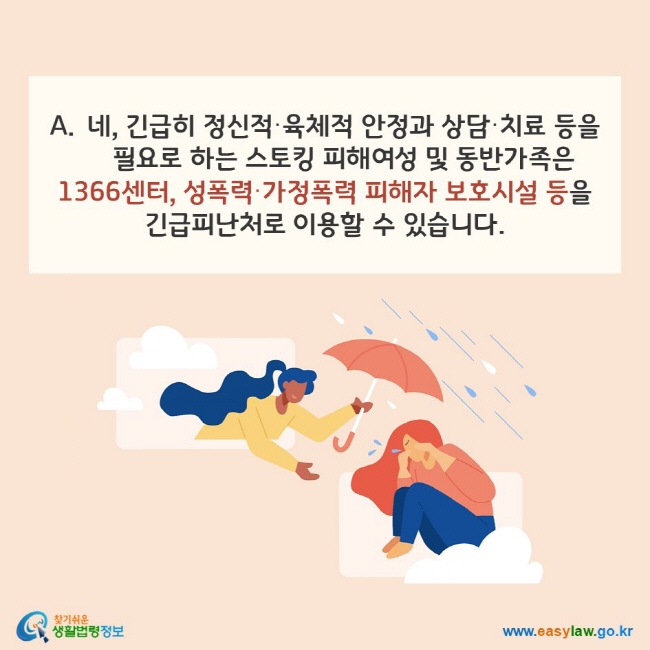 A. 네, 긴급히 정신적·육체적 안정과 상담·치료 등을 필요로 하는 스토킹 피해여성 및 동반가족은 1366센터, 성폭력·가정폭력 피해자 보호시설 등을 긴급피난처로 이용할 수 있습니다. 찾기쉬운 생활법령정보(www.easylaw.go.kr)