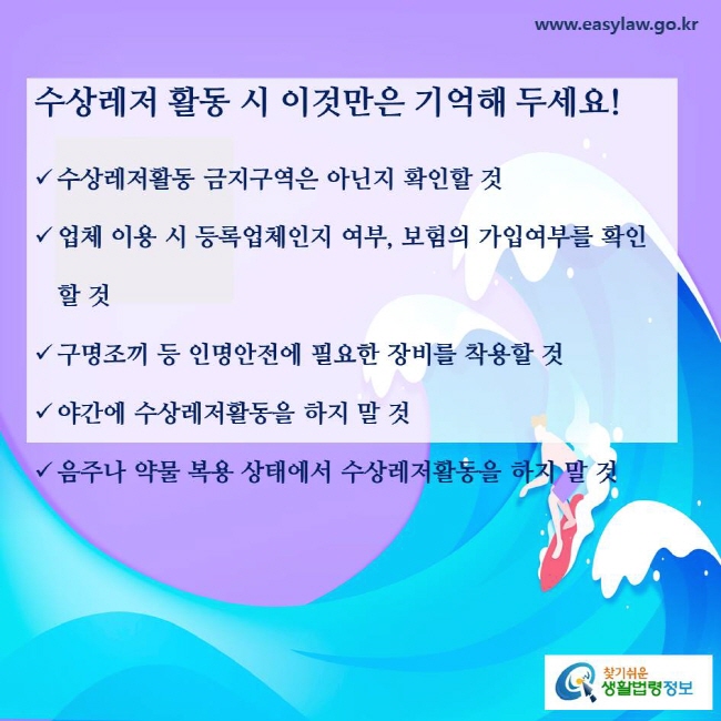 수상레저 활동 시 이것만은 기억해 두세요! 수상레저활동 금지구역은 아닌지 확인할 것, 업체 이용 시 등록업체인지 여부, 보험의 가입여부를 확인할 것, 구명조끼 등 인명안전에 필요한 장비를 착용할 것, 야간에 수상레저활동을 하지 말 것, 음주나 약물 복용 상태에서 수상레저활동을 하지 말 것
