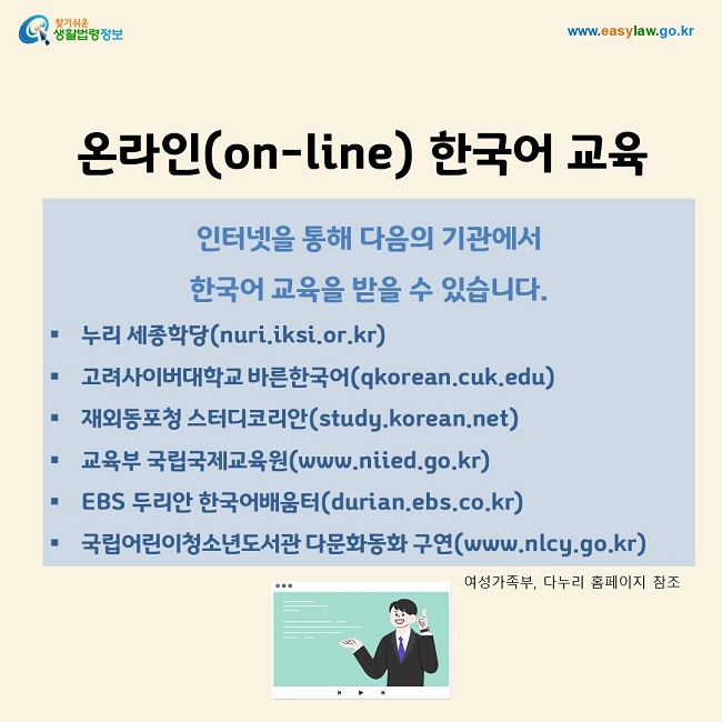 온라인(on-line) 한국어 교육 인터넷을 통해 다음의 기관에서  한국어 교육을 받을 수 있습니다. 누리 세종학당(nuri.iksi.or.kr) 고려사이버대학교 바른한국어(qkorean.cuk.edu) 재외동포청 스터디코리안(study.korean.net)) 교육부 국립국제교육원(www.niied.go.kr) EBS 두리안 한국어배움터(durian.ebs.co.kr) 국립어린이청소년도서관 다문화동화 구연(www.nlcy.go.kr)여성가족부, 다누리 홈페이지 참조