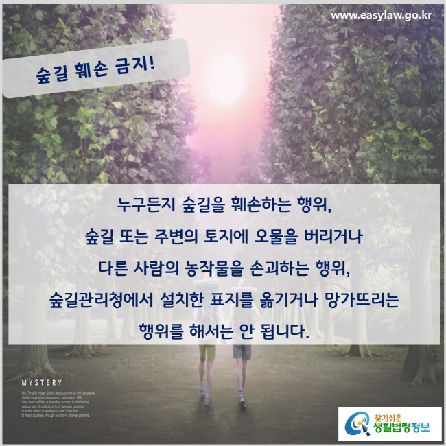 숲길 훼손 금지. 누구든지 숲길을 훼손하는 행위, 숲길 또는 주변의 토지에 오물을 버리거나 다른 사람의 농작물을 손괴하는 행위, 숲길관리청에서 설치한 표지를 옮기거나 망가뜨리는 행위를 해서는 안 됩니다(「산림문화·휴양에 관한 법률」 제23조의3).