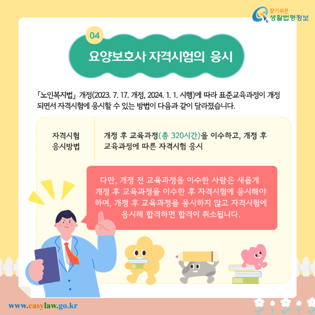 요양보호사 자격시험의 응시. 「노인복지법」 개정(2023. 7. 17. 개정, 2024. 1. 1. 시행)에 따라 표준교육과정이 개정되면서 자격시험에 응시할 수 있는 방법이 다음과 같이 달라졌습니다. 자격시험 응시방법: 개정 후 교육과정(총 320시간)을 이수하고, 개정 후 교육과정에 따른 자격시험 응시. 다만, 개정 전 교육과정을 이수한 사람은 새롭게 개정 후 교육과정을 이수한 후 자격시험에 응시해야 하며, 개정 후 교육과정을 이수하지 않고 자격시험에 응시해 합격하면 합격이 취소됩니다.