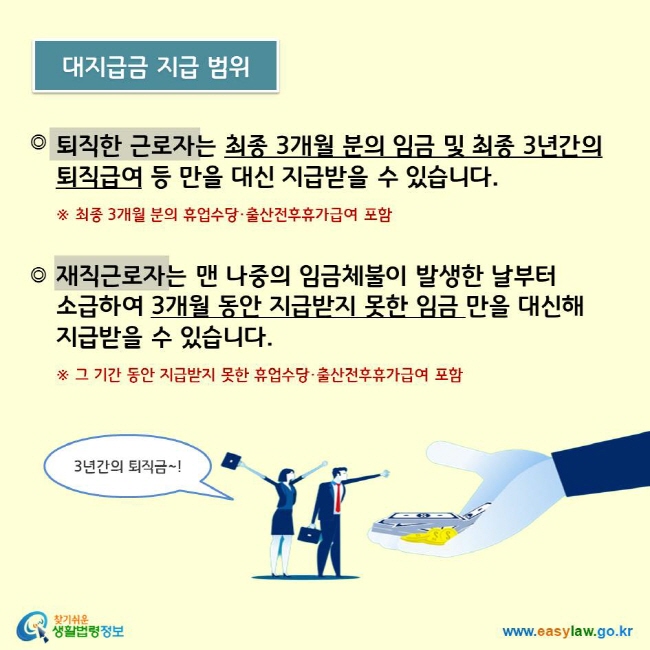 퇴직한 근로자는 최종 3개월 분의 임금 및 최종 3년간의 퇴직급여 등 만을 대신 지급받을 수 있습니다.    ※ 최종 3개월 분의 휴업수당·출산전후휴가급여 포함   재직근로자는 맨 나중의 임금체불이 발생한 날부터  소급하여 3개월 동안 지급받지 못한 임금 만을 대신해  지급받을 수 있습니다.    ※ 그 기간 동안 지급받지 못한 휴업수당·출산전후휴가급여 포함