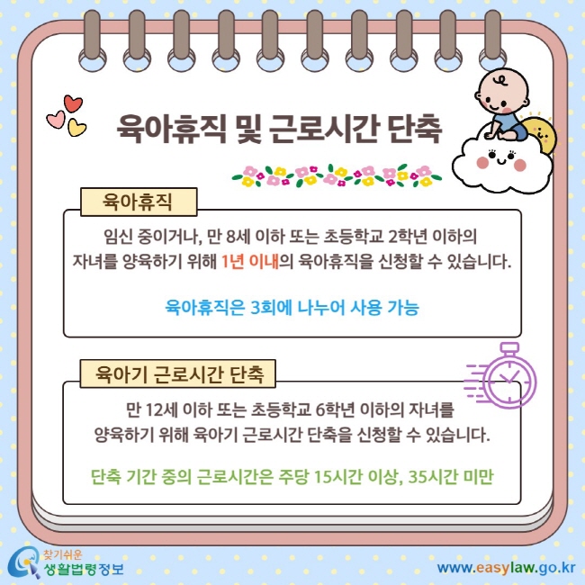 육아휴직 및 근로시간 단축 육아휴직 임신 중이거나, 만 8세 이하 또는 초등학교 2학년 이하의&nbsp; 자녀를 양육하기 위해&nbsp;1년 이내의 육아휴직을 신청할 수 있습니다. 육아휴직은 3회에 나누어 사용 가능 육아기 근로시간 단축 만 12세 이하 또는 초등학교 6학년 이하의 자녀를&nbsp; 양육하기 위해 육아기 근로시간 단축을 신청할 수 있습니다. 단축 기간 중의 근로시간은 주당 15시간 이상,&nbsp;35시간 미만
