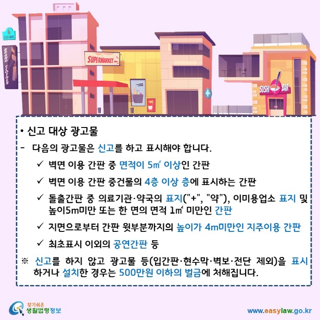 신고 대상 광고물 다음의 광고물은 신고를 하고 표시해야 합니다. 벽면 이용 간판 중 면적이 5㎡ 이상인 간판 벽면 이용 간판 중건물의 4층 이상 층에 표시하는 간판 돌출간판 중 의료기관·약국의 표지("+", "약"), 이미용업소 표지 및 높이5m미만 또는 한 면의 면적 1㎡ 미만인 간판 지면으로부터 간판 윗부분까지의 높이가 4m미만인 지주이용 간판 최초표시 이외의 공연간판 등 ※ 신고를 하지 않고 광고물 등(입간판·현수막·벽보·전단 제외)을 표시하거나 설치한 경우는 500만원 이하의 벌금에 처해집니다. 찾기쉬운 생활법령정보 로고 www.easylaw.go.kr