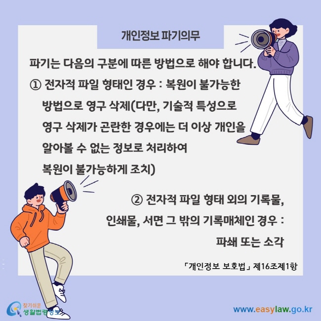 개인정보 파기의무, 파기는 다음의 구분에 따른 방법으로 해야 합니다. ① 전자적 파일 형태인 경우 : 복원이 불가능한 방법으로 영구 삭제(다만, 기술적 특성으로 영구 삭제가 곤란한 경우에는 더 이상 개인을 알아볼 수 없는 정보로 처리하여  복원이 불가능하게 조치) ② 전자적 파일 형태 외의 기록물,  인쇄물, 서면 그 밖의 기록매체인 경우:  파쇄 또는 소각 「개인정보 보호법」 제16조제1항