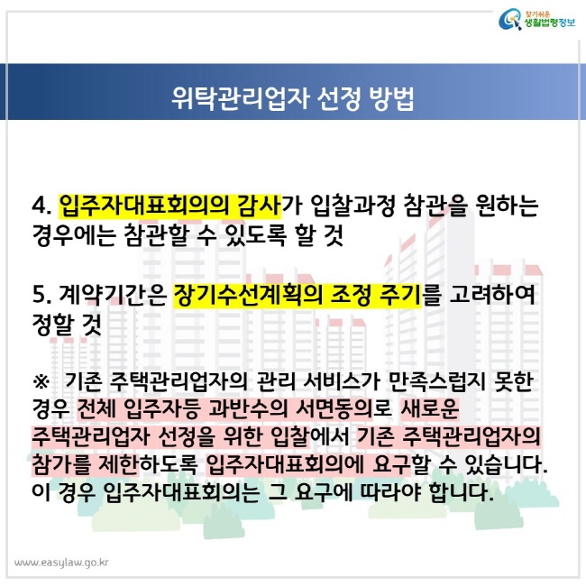 4. 입주자대표회의의 감사가 입찰과정 참관을 원하는 경우에는 참관할 수 있도록 할 것 5. 계약기간은 장기수선계획의 조정 주기를 고려하여 정할 것 ※ 기존 주택관리업자의 관리 서비스가 만족스럽지 못한 경우 전체 입주자등 과반수의 서면동의로 새로운 주택관리업자 선정을 위한 입찰에서 기존 주택관리업자의 참가를 제한하도록 입주자대표회의에 요구할 수 있습니다. 이 경우 입주자대표회의는 그 요구에 따라야 합니다.