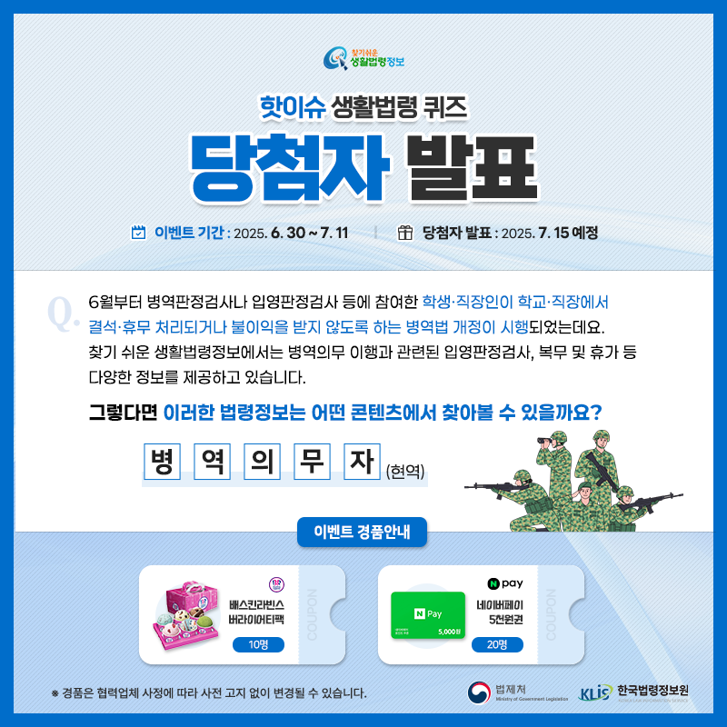 찾기 쉬운 생활법령정보 핫이슈 생활법령 퀴즈 당첨자 발표 이벤트 기간 2025.6.30.~7.11. 당첨자 발표 2025.7.15. 예정 Q. 6월부터 병역판정검사나 입영판정검사 등에 참여한 학생·직장인이 학교·직장에서 결석·휴무 처리되거나 불이익을 받지 않도록 하는 병역법 개정이 시행되었는데요. 찾기 쉬운 생활법령정보에서는 병역의무 이행과 관련된 입영판정검사, 복무 및 휴가 등 다양한 정보를 제공하고 있습니다.그렇다면 이러한 법령정보는 어떤 콘텐츠에서 찾아볼 수 있을까요? □□□□□(현역) 경품안내 배스킨라빈스 버라이어티팩 10명 네이버페이 5천원권 20명 ※경품은 협력업체 사정에 따라 사전 고지 없이 변경될 수 있습니다. 법제처 한국법령정보원 찾기 쉬운 생활법령정보 핫이슈 생활법령 퀴즈 당첨자 발표 이벤트 기간 2025.6.30.~7.11. 당첨자 발표 2025.7.15. 예정 Q. 6월부터 병역판정검사나 입영판정검사 등에 참여한 학생·직장인이 학교·직장에서 결석·휴무 처리되거나 불이익을 받지 않도록 하는 병역법 개정이 시행되었는데요. 찾기 쉬운 생활법령정보에서는 병역의무 이행과 관련된 입영판정검사, 복무 및 휴가 등 다양한 정보를 제공하고 있습니다.그렇다면 이러한 법령정보는 어떤 콘텐츠에서 찾아볼 수 있을까요? □□□□□(현역) 경품안내 배스킨라빈스 버라이어티팩 10명 네이버페이 5천원권 20명 ※경품은 협력업체 사정에 따라 사전 고지 없이 변경될 수 있습니다. 법제처 한국법령정보원