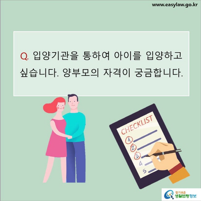 www.easylaw.go.kr Q. 입양기관을 통하여 아이를 입양하고 싶습니다. 양부모의 자격이 궁금합니다. 