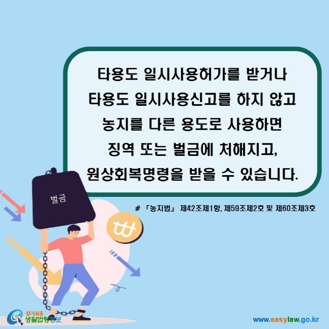 타용도 일시사용허가를 받거나  타용도 일시사용신고를 하지 않고  농지를 다른 용도로 사용하면  징역 또는 벌금에 처해지고, 원상회복명령을 받을 수 있습니다. (「농지법」 제42조제1항, 제59조제2호 및 제60조제3호)