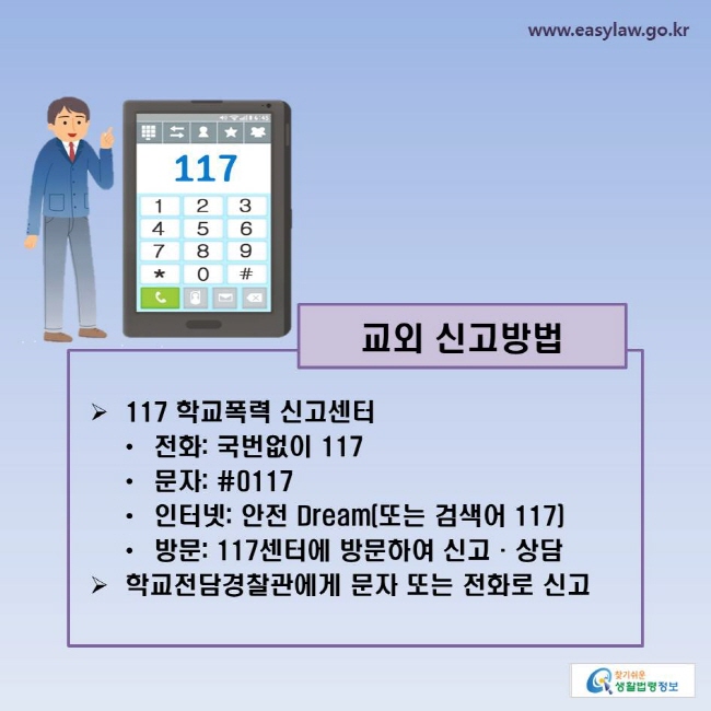 교외 신고방법
-117 학교폭력 신고센터
ㆍ전화: 국번없이 117
ㆍ문자: #0117
ㆍ인터넷: 안전 Dream(또는 검색어 117)
ㆍ방문: 117센터에 방문하여 신고·상담
-학교전담경찰관에게 문자 또는 전화로 신고