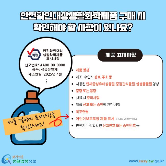 안전확인대상생활화학제품 구매 시 확인해야 할 사항이 있나요? 제품 겉면의 표시사항을 확인하세요! 제품 표시사항 &nbsp;제품&nbsp;명칭 &nbsp;제조·수입자&nbsp;상호, 주소 등 &nbsp;사용된 인체급성유해성물질, 중점관리물질, 살생물물질&nbsp;명칭 &nbsp;중량 또는 용량 &nbsp;사용 시&nbsp;주의사항 &nbsp;제품&nbsp;신고 또는 승인에 관한 사항 &nbsp;제조연월 &nbsp;어린이 보호 용기·포장 사용&nbsp;표시 ※ 대상 제품만 해당 &nbsp;안전기준 적합확인 신고번호 또는 승인번호 등