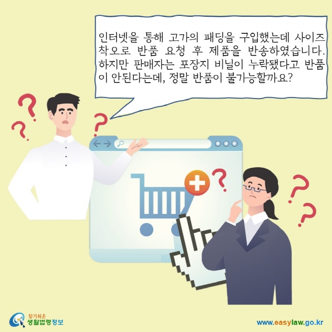 인터넷을 통해 고가의 패딩을 구입했는데 사이즈 착오로 반품 요청 후 제품을 반송하였습니다. 하지만 판매자는 포장지 비닐이 누락됐다고 반품이 안된다는데, 정말 반품이 불가능할까요?
찾기쉬운 생활법령정보 로고
www.easylaw.go.kr