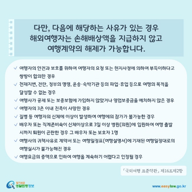 다만, 다음에 해당하는 사유가 있는 경우 해외여행자는 손해배상액을 지급하지 않고 여행계약의 해제가 가능합니다.1. 여행자의 안전과 보호를 위하여 여행자의 요청 또는 현지사정에 의하여 부득이하다고 쌍방이 합의한 경우 2. 천재지변, 전란, 정부의 명령, 운송·숙박기관 등의 파업·휴업 등으로 여행의 목적을 달성할 수 없는 경우3. 여행사가 공제 또는 보증보험에 가입하지 않았거나 영업보증금을 예치하지 않은 경우4. 여행자의 3촌 이내 친족이 사망한 경우5. 질병 등 여행자의 신체에 이상이 발생하여 여행에의 참가가 불가능한 경우6. 배우자 또는 직계존비속이 신체이상으로 3일 이상 병원(의원)에 입원하여 여행 출발 시까지 퇴원이 곤란한 경우 그 배우자 또는 보호자 1명7. 여행사의 귀책사유로 계약서 또는 여행일정표(여행설명서)에 기재된 여행일정대로의  여행실시가 불가능해진 경우8. 여행요금의 증액으로 인하여 여행을 계속하기 어렵다고 인정될 경우