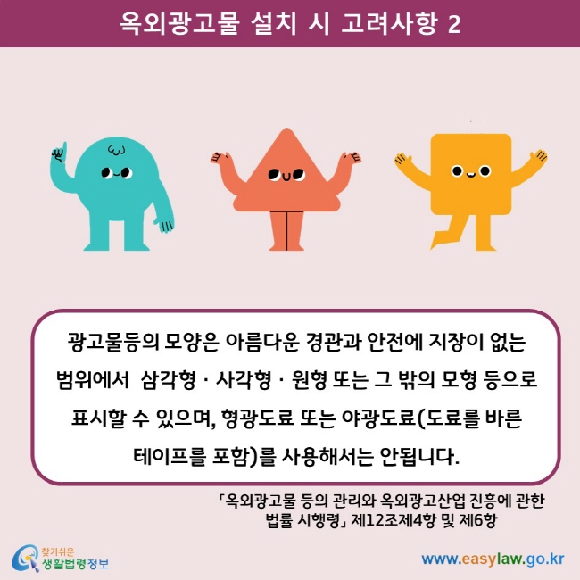 옥외광고물 설치 시 고려사항 2 광고물등의 모양은 아름다운 경관과 안전에 지장이 없는 범위에서  삼각형ㆍ사각형ㆍ원형 또는 그 밖의 모형 등으로 표시할 수 있으며, 형광도료 또는 야광도료(도료를 바른 테이프를 포함)를 사용해서는 안됩니다. 「옥외광고물 등의 관리와 옥외광고산업 진흥에 관한 법률 시행령」 제12조제4항 및 제6항