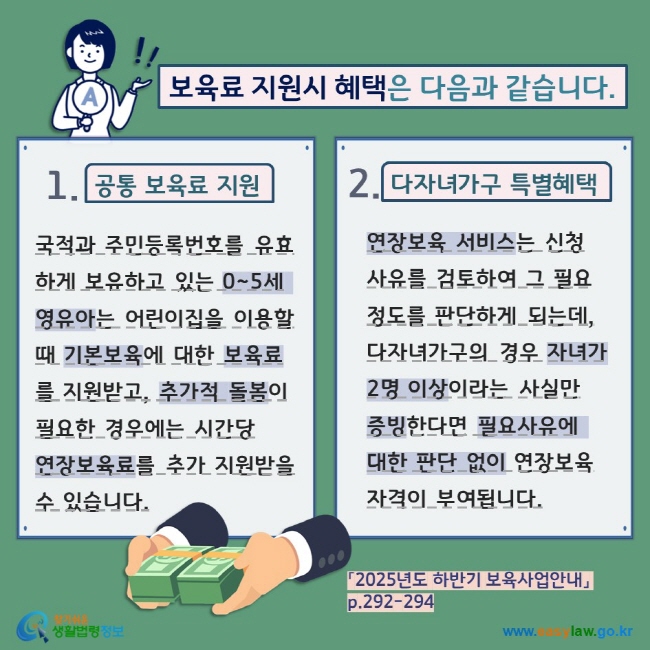 보육료 지원시 혜택은 다음과 같습니다. 1. 공통 보육료 지원 국적과 주민등록번호를 유효하게 보유하고 있는 0~5세 영유아는 어린이집을 이용할 때 기본보육에 대한 보육료를 지원받고, 추가적 돌봄이 필요한 경우에는 시간당  연장보육료를 추가 지원받을 수 있습니다. 2. 다자녀가구 특별혜택 연장보육 서비스는 신청 사유를 검토하여 그 필요 정도를 판단하게 되는데, 다자녀가구의 경우 자녀가 2명 이상이라는 사실만 증빙한다면 필요사유에 대한 판단 없이 연장보육 자격이 부여됩니다. 「2025년도 하반기 보육사업안내」 p.292-294  