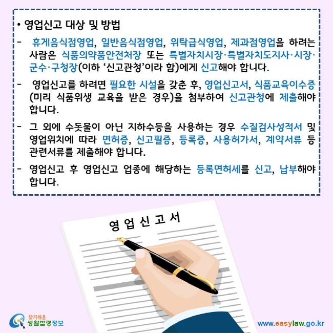 영업신고 대상 및 방법 휴게음식점영업, 일반음식점영업, 위탁급식영업, 제과점영업을 하려는 사람은 식품의약품안전처장 또는 특별자치시장·특별자치도지사·시장·군수·구청장(이하 ‘신고관청’이라 함)에게 신고해야 합니다. 영업신고를 하려면 필요한 시설을 갖춘 후, 영업신고서, 식품교육이수증(미리 식품위생 교육을 받은 경우)을 첨부하여 신고관청에 제출해야 합니다. 그 외에 수돗물이 아닌 지하수등을 사용하는 경우 수질검사성적서 및 영업위치에 따라 면허증, 신고필증, 등록증, 사용허가서, 계약서류 등 관련서류를 제출해야 합니다. 영업신고 후 영업신고 업종에 해당하는 등록면허세를 신고, 납부해야 합니다. 찾기쉬운 생활법령정보 로고 www.easylaw.go.kr