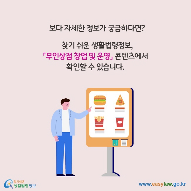 보다 자세한 정보가 궁금하다면?      찾기 쉬운 생활법령정보, 「무인상점 창업 및 운영」 콘텐츠에서  확인할 수 있습니다.