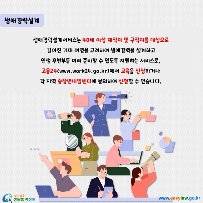 생애경력설계: 생애경력설계서비스는 40세 이상 재직자 및 구직자를 대상으로  길어진 기대 여명을 고려하여 생애경력을 설계하고  인생 후반부를 미리 준비할 수 있도록 지원하는 서비스로,  고용24(www.work24.go.kr)에서 교육을 신청하거나  각 지역 중장년내일센터에 문의하여 신청할 수 있습니다.