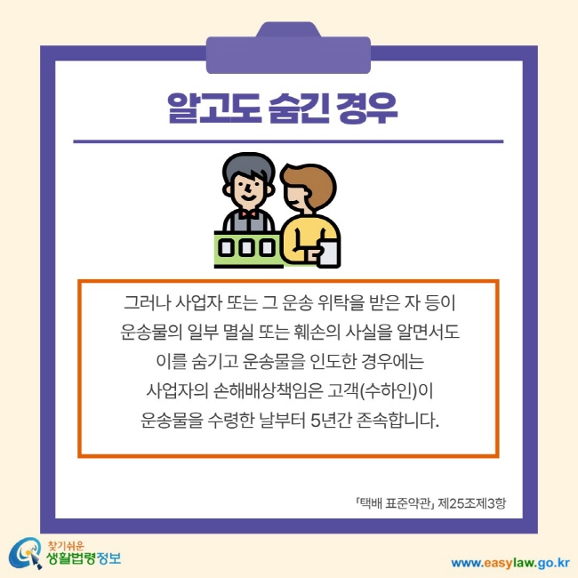 알고도 숨긴 경우 그러나 사업자 또는 그 운송 위탁을 받은 자 등이 운송물의 일부 멸실 또는 훼손의 사실을 알면서도 이를 숨기고 운송물을 인도한 경우에는 사업자의 손해배상책임은 고객(수하인)이 운송물을 수령한 날부터 5년간 존속합니다. 택배 표준약관 제25조제3항