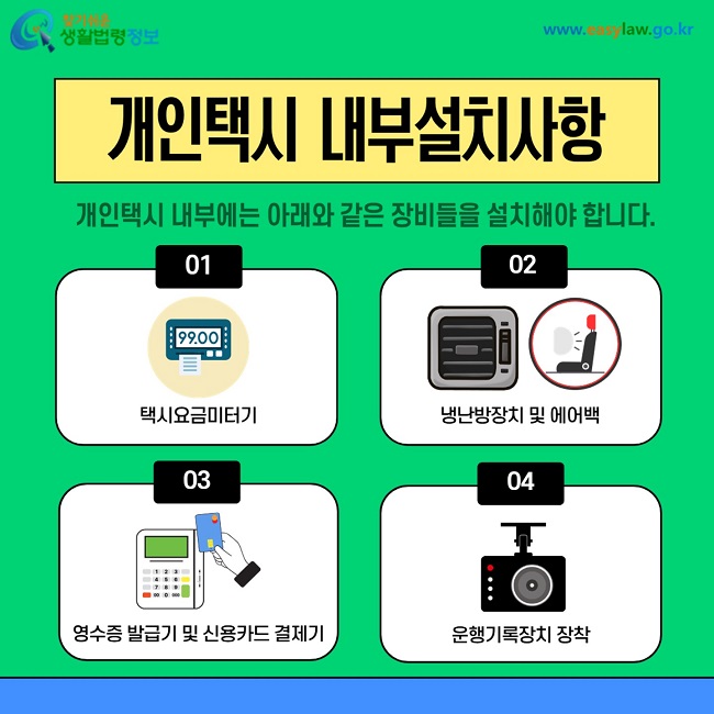 개인택시 내부설치사항 개인택시 내부에는 다음과 같은 장비들을 설치해야 합니다. 1. 택시요금미터기. 2. 냉난방장치 및 에어백. 3. 영수증 발급기 및 신용카드 결제기. 4. 운행기록장치 장착.