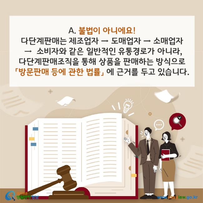 A. 불법이 아니에요! 다단계판매는 제조업자 → 도매업자 → 소매업자 →  소비자와 같은 일반적인 유통경로가 아니라, 다단계판매조직을 통해 상품을 판매하는 방식으로 「방문판매 등에 관한 법률」 에 근거를 두고 있습니다. 찾기쉬운 생활법령정보(www.easylaw.go.kr)