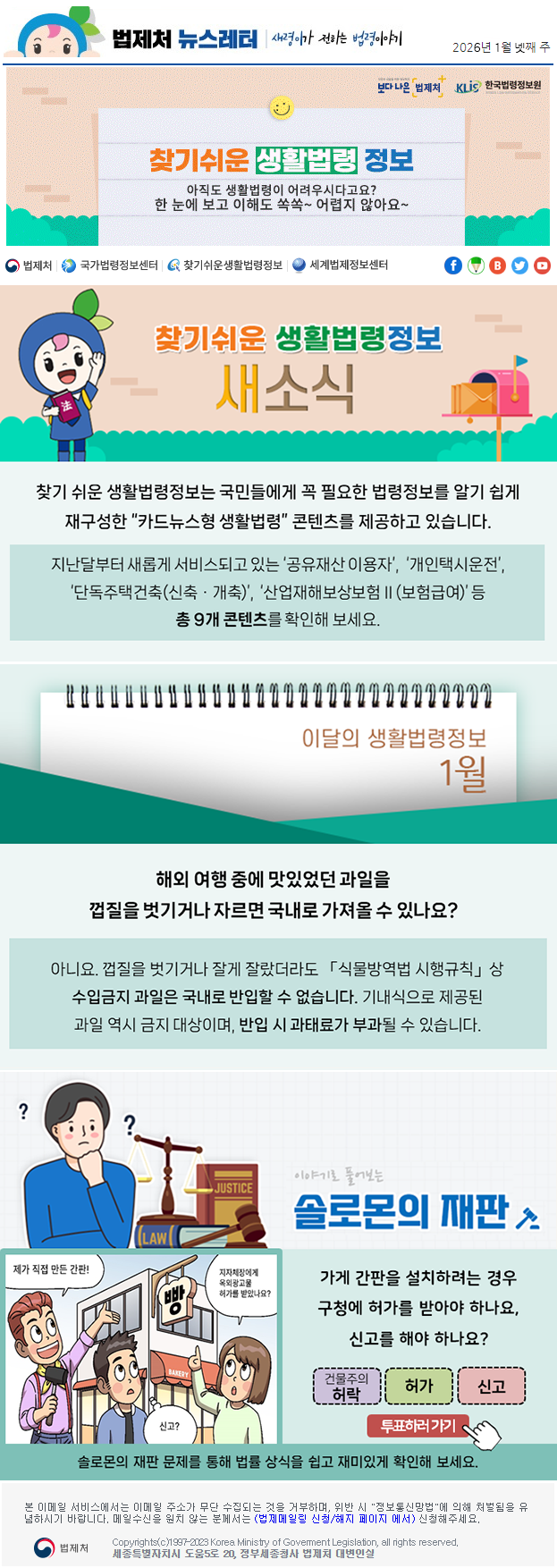 법제처 뉴스레터 새령이가 전하는 법령이야기 2026년 1월 넷째 주 보다 나은 법제처 KLiS한국법령정보원 찾기 쉬운 생활법령 정보 아직도 생활법령이 어려우시다고요? 한 눈에 보고 이해도 쏙쏙~ 어렵지 않아요~ 찾기 쉬운 생활법령정보 새소식 찾기 쉬운 생활법령정보는 국민들에게 꼭 필요한 법령정보를 알기 쉽게 재구성한 “카드뉴스형 생활법령” 콘텐츠를 제공하고 있습니다. 지난달부터 새롭게 서비스되고 있는 ‘공유재산 이용자’, ‘개인택시운전’, ‘단독주택건축(신축ㆍ개축)’, ‘산업재해보상보험Ⅱ(보험급여)’ 등 총 9개 콘텐츠를 확인해 보세요. 이달의 생활법령정보 1월 해외 여행 중에 맛있었던 과일을 껍질을 벗기거나 자르면 국내로 가져올 수 있나요? 아니요. 껍질을 벗기거나 잘게 잘랐더라도 「식물방역법 시행규칙」상 수입금지 과일은 국내로 반입할 수 없습니다. 기내식으로 제공된 과일 역시 금지 대상이며, 반입 시 과태료가 부과될 수 있습니다. 이야기로 풀어보는 솔로몬의 재판 제가 직접 만든 간판 빵 지자체장에게 옥외광고물 허가를 받았나요? 신고? 가게 간판을 설치하려는 경우 구청에 허가를 받아야 하나요, 신고를 해야 하나요? 건물주의 허락 허가 신고 투표하러 가기 솔로몬의 재판 문제를 통해 법률 상식을 쉽고 재미있게 확인해 보세요. 본 이메일 서비스에서는 이메일 주소가 무단 수집되는 것을 거부하며, 위반 시 "정보통신망법"에 의해 처벌됨을 유념하시길 바랍니다. 메일수신을 원치않는 분께서는 (법제메일링 신청/해지 페이지 에서) 신청해주세요. 법제처 Korea Ministry of Govement Legislation, all rights reserved. 세종특별자치시 도움5로 20, 정부세종청사 법제처 대변인실