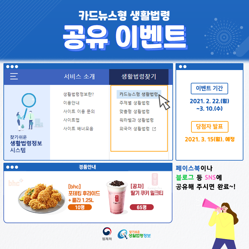카드뉴스형 생활법령 공유 이벤트 카드뉴스형 생활법령 공유 이벤트이벤트 기간: 2021. 2. 22.(월) ~ 3. 10.(수)당첨자 발표: 2021. 3. 15.(월) 예정경품안내: bhc 포테킹 후라이드 +콜라 1.25L 10명, 공차 딸기 쿠키 밀크티 65명페이스북이나 블로그 등 sns에 공유해 주시면 완료~!법제처 찾기 쉬운 생활법령정보