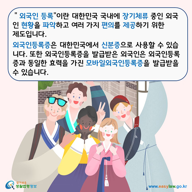 ＂외국인 등록이란 대한민국 국내에 장기체류 중인 외국인 현황을 파악하고 여러 가지 편의를 제공하기 위한 제도입니다. 외국인등록증은 대한민국에서 신분증으로 사용할 수 있습니다. 또한 외국인등록증을 발급받은 외국인은 외국인등록증과 동일한 효력을 가진 모바일외국인등록증을 발급받을 수 있습니다.