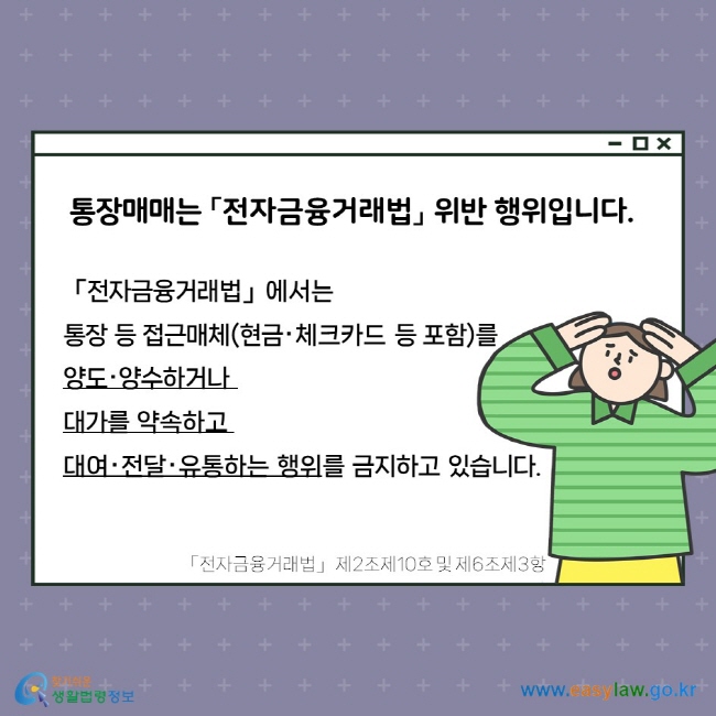 통장매매는 「전자금융거래법」 위반 행위입니다.  「전자금융거래법」에서는 통장 등 접근매체(현금‧체크카드 등 포함)를 양도‧양수하거나 대가를 약속하고 대여‧전달‧유통하는 행위를 금지하고 있습니다. 「전자금융거래법」 제2조제10호 및 제6조제3항.