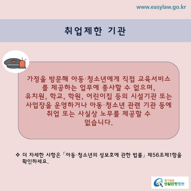  취업제한 기관

 ☞ 가정을 방문해 아동·청소년에게 직접교육서비스를 제공하는 업무에 종사할 수 없으며 유치원, 학교, 학원, 어린이집 등의 시설·기관 또는 사업장을 운영하거나 아동·청소년 관련 기관 등에 취업 또는 사실상 노무를 제공할 수 없습니다.

※ 더 자세한 사항은 「아동·청소년의 성보호에 관한 법률」 제56조제1항을 확인하세요.