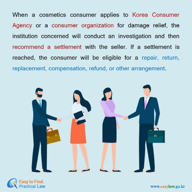When a cosmetics consumer applies to Korea Consumer Agency or a consumer organization for damage relief, the institution concerned will conduct an investigation and then recommend a settlement with the seller. If a settlement is reached, the consumer will be eligible for a repair, return, replacement, compensation, refund, or other arrangement. 